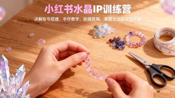 小红书水晶IP训练营，讲解账号搭建、手作教学、拍摄剪辑，全流程运营技能-百货大全