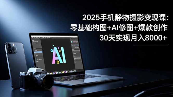2025手机 静物摄影变现课：零基础构图+AI修图+爆款创作，30天实现月入8…-百货大全