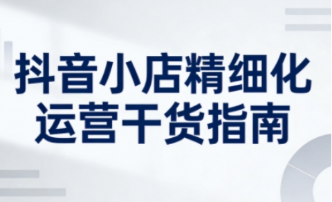 抖音小店精细化运营干货指南新版，助力商家系统提升店铺运营能力-百货大全