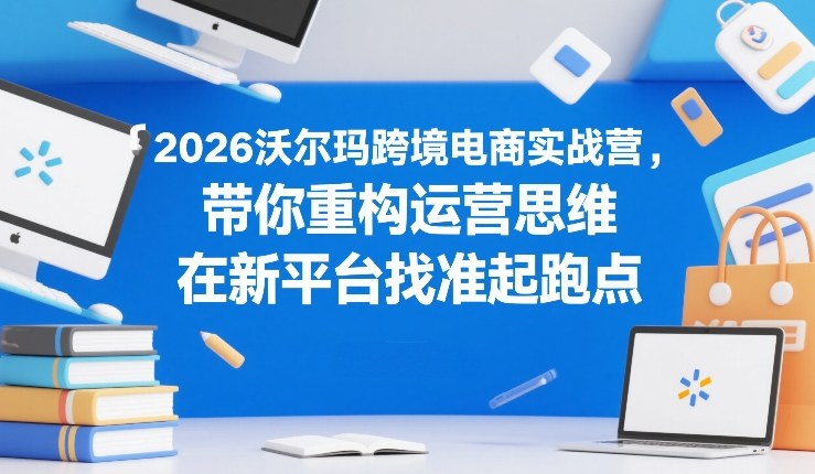 2026沃尔玛跨境电商实战营，带你重构运营思维，在新平台找准起跑点-百货大全