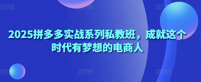 2025拼多多实战系列私教班，成就这个时代有梦想的电商人-百货大全