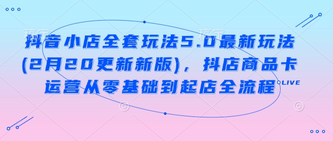 抖音小店全套玩法5.0最新玩法(2月20更新新版)，抖店商品卡运营从零基础到起店全流程-百货大全