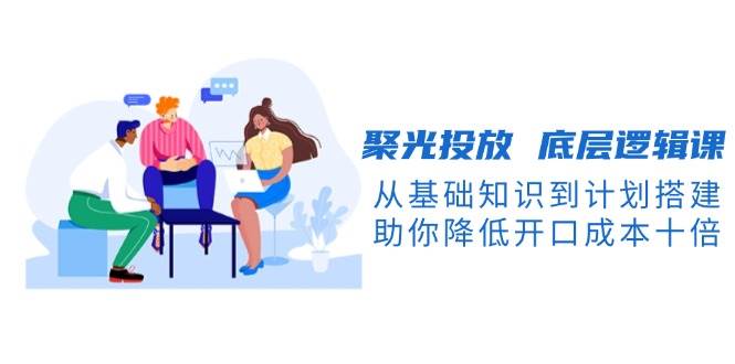 聚光投放底层逻辑课，从基础知识到计划搭建，助你降低开口成本十倍-百货大全