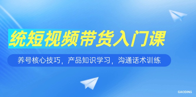 短视频带货入门课，养号核心技巧，产品知识学习，沟通话术训练-百货大全