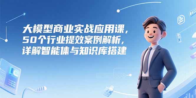 大模型商业实战应用课，50个行业提效案例解析，详解智能体与知识库搭建-百货大全