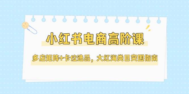 小红书电商高阶课，多店矩阵+卡位选品，大红海类目突围指南(更新5月)-百货大全