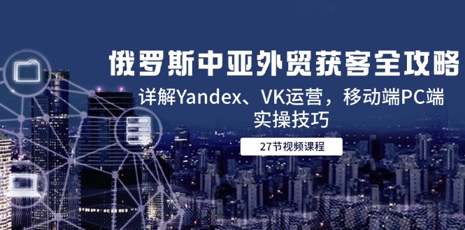 俄罗斯中亚外贸获客全攻略，详解Yandex、VK运营，移动端PC端实操技巧-百货大全