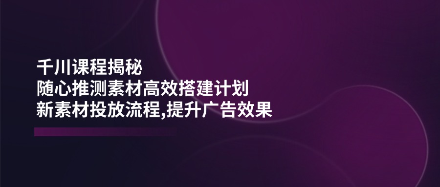 千川课程揭秘：随心推测素材高效搭建计划,新素材投放流程,提升广告效果-百货大全