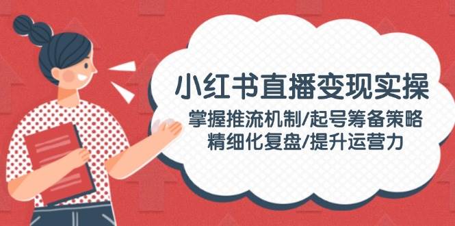 小红书直播变现实操:掌握推流机制/起号筹备策略/精细化复盘/提升运营力-百货大全