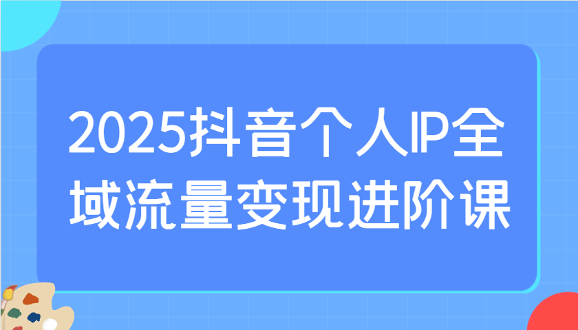 2025抖音个人IP全域流量变现进阶课：选爆品、抖音付费投流、千川投流实操及优化等-百货大全