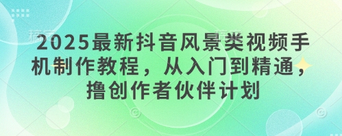 2025最新抖音风景类视频手机制作教程，从入门到精通，撸创作者伙伴计划-百货大全