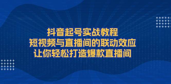 抖音起号实战教程,短视频与直播间的联动效应,让你轻松打造爆款直播间-百货大全