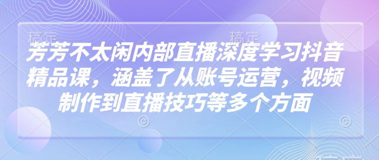 芳芳不太闲内部直播深度学习抖音精品课，涵盖了从账号运营，视频制作到直播技巧等多个方面-百货大全