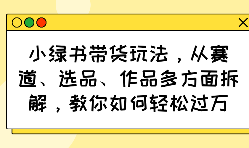 小绿书带货玩法，从赛道、选品、作品多方面拆解，教你如何轻松过万-百货大全