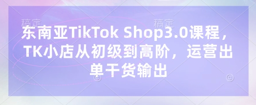 东南亚TikTok Shop3.0课程，TK小店​从初级到高阶，运营出单干货输出-百货大全