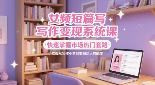 女频短篇写作变现系统课，快速掌握市场热门套路，实现从写作小白到变现达人的蜕变-百货大全
