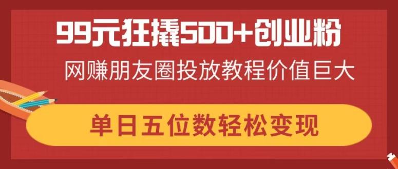 99元狂撬500+创业粉，网赚朋友圈投放教程价值巨大，单日五位数轻松变现-百货大全