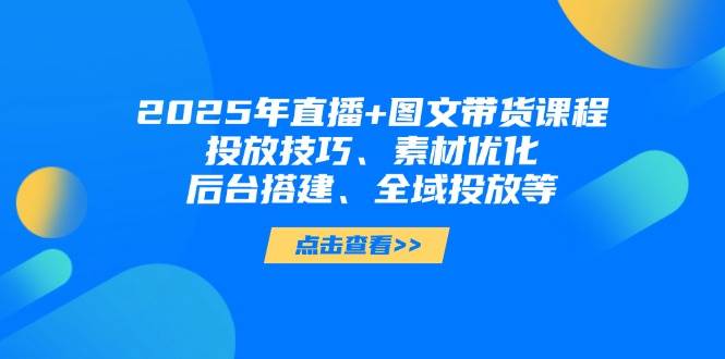 2025年短视频图文带货+直播带货：投放技巧、素材优化、后台搭建、全域投放等-百货大全