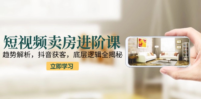 短视频卖房进阶课：趋势解析，抖音获客，底层逻辑全揭秘-百货大全