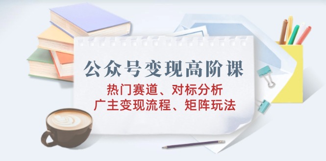 公众号变现高阶课：热门赛道、对标分析、广告主变现流程、矩阵玩法-百货大全