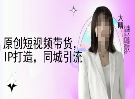 原创短视频带货，IP打造，同城引流-大晴自媒体教程-百货大全