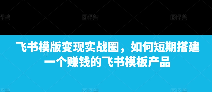 飞书模版变现实战圈，如何短期搭建一个赚钱的飞书模板产品-百货大全