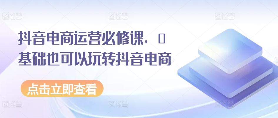 抖音电商运营必修课，0基础也可以玩转抖音电商-百货大全