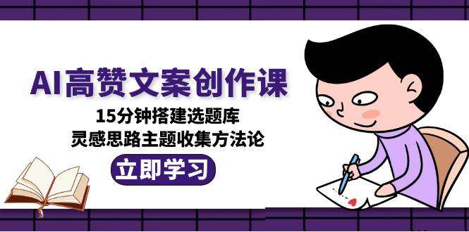 AI高赞文案创作课,15分钟搭建选题库,灵感思路主题收集方法论-百货大全