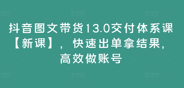 抖音图文带货13.0交付体系课【新课】，快速出单拿结果，高效做账号-百货大全