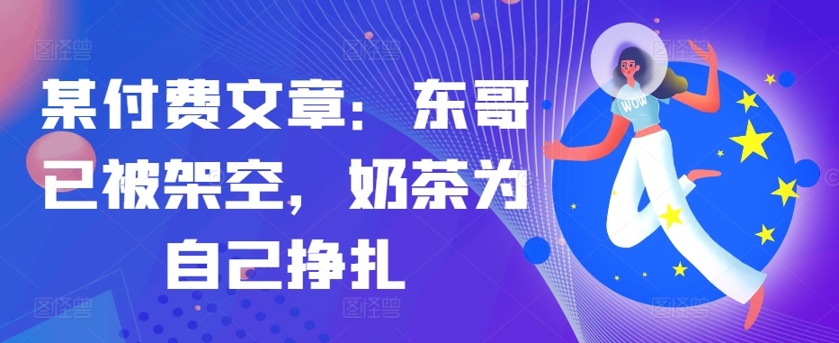 某付费文章：东哥已被架空，奶茶为自己挣扎!!-百货大全