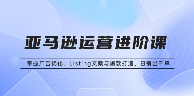 亚马逊运营进阶课：掌握广告优化、Listing文案与爆款打造，日销出千单-百货大全