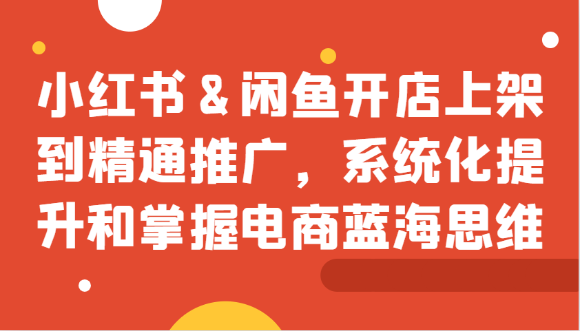 小红书&闲鱼开店上架到精通推广，系统化提升和掌握电商蓝海思维-百货大全