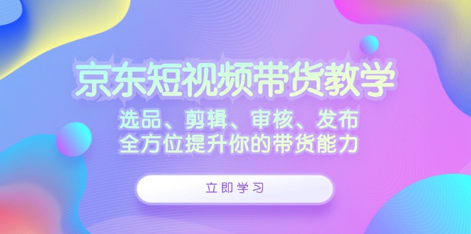 京东短视频带货教学：选品、剪辑、审核、发布，全方位提升你的带货能力-百货大全