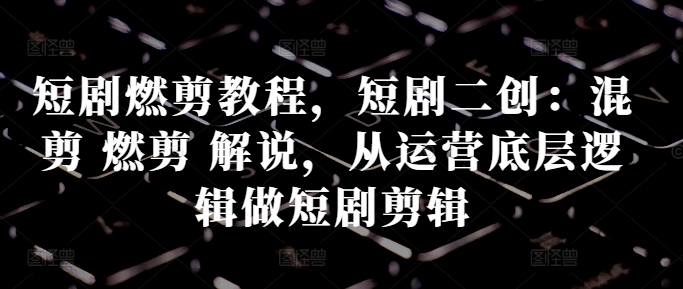 短剧燃剪教程，短剧二创：混剪 燃剪 解说，从运营底层逻辑做短剧剪辑-百货大全