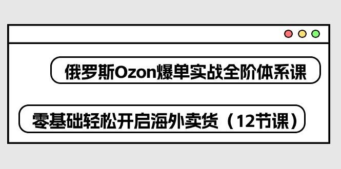 俄罗斯 Ozon-爆单实战全阶体系课，零基础轻松开启海外卖货(12节课-百货大全