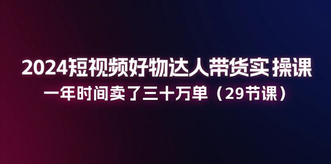 2024短视频好物达人带货实操课：一年时间卖了三十万单(29节课-百货大全