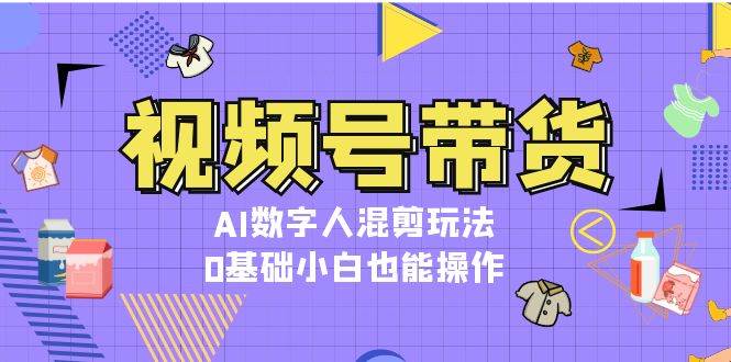 视频号带货,AI数字人混剪玩法,0基础小白也能操作-百货大全