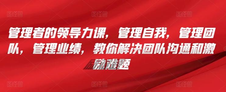 管理者的领导力课，​管理自我，管理团队，管理业绩，​教你解决团队沟通和激励难题-百货大全