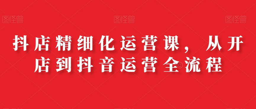 抖店精细化运营课，从开店到抖音运营全流程-百货大全