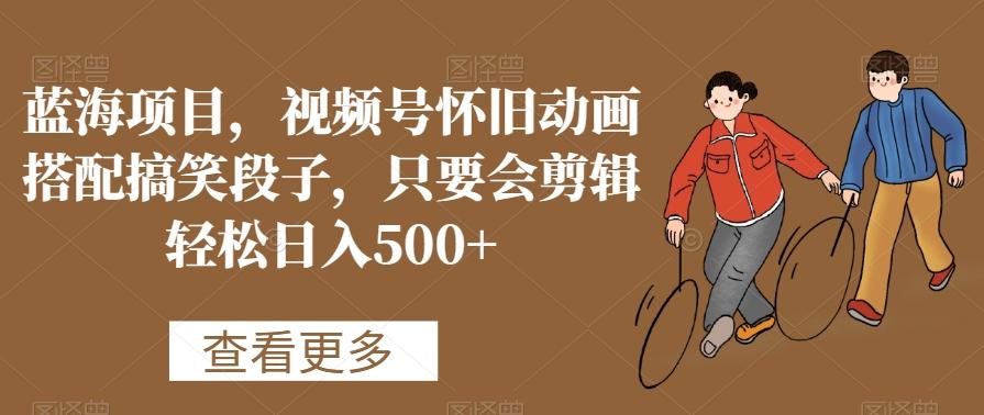 蓝海项目，视频号怀旧动画搭配搞笑段子，只要会剪辑轻松日入500+【揭秘】-百货大全