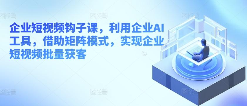 企业短视频钩子课，利用企业AI工具，借助矩阵模式，实现企业短视频批量获客-百货大全