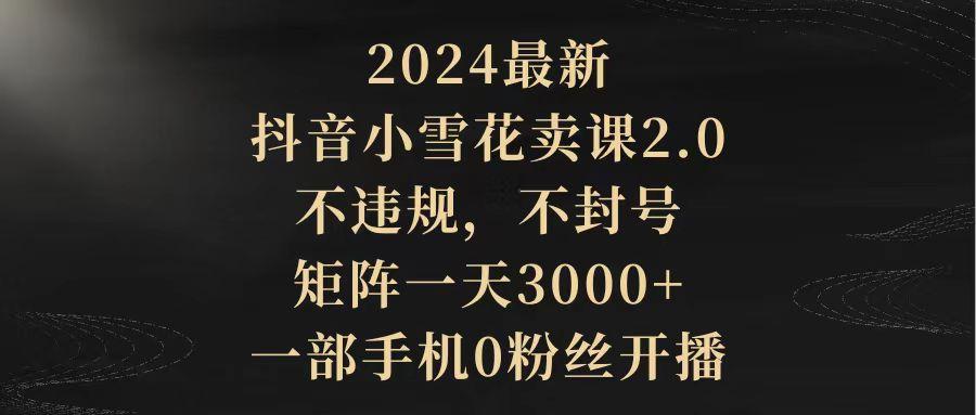(9639期)2024最新抖音小雪花卖课2.0 不违规 不封号 矩阵一天3000+一部手机0粉丝开播-百货大全