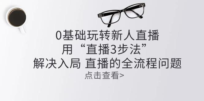 零基础玩转新人直播：用“直播3步法”解决入局 直播全流程问题-百货大全