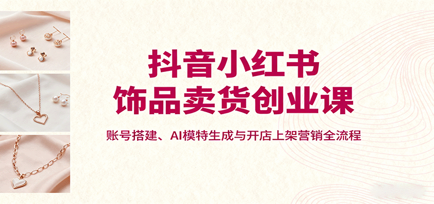 抖音小红书饰品卖货创业课，账号搭建、AI模特生成与开店上架营销全流程-百货大全