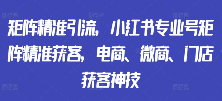矩阵精准引流，小红书专业号矩阵精准获客，电商、微商、门店获客神技-百货大全