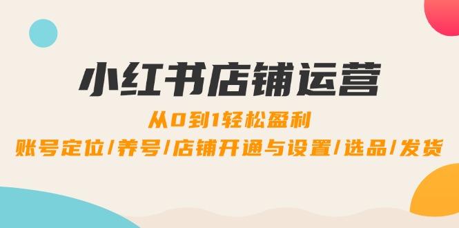 小红书店铺运营：0到1轻松盈利，账号定位/养号/店铺开通与设置/选品/发货-百货大全