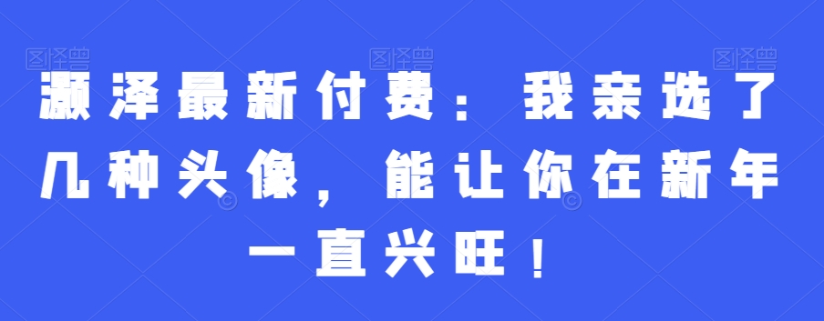 灏泽最新付费：我亲选了几种头像，能让你在新年一直兴旺！-百货大全