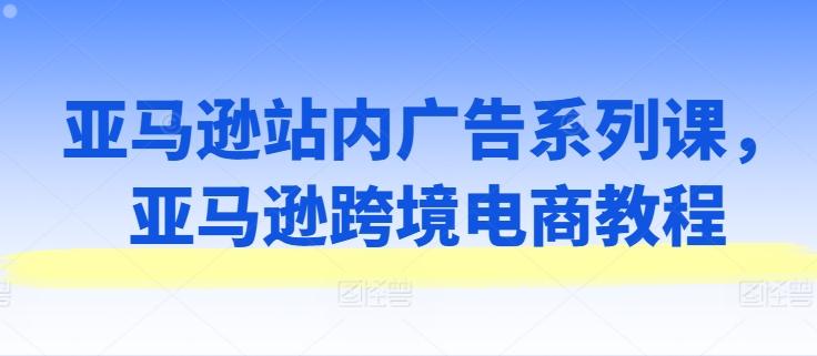 亚马逊站内广告系列课，亚马逊跨境电商教程-百货大全