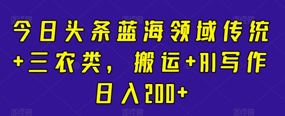 今日头条蓝海领域传统+三农类，搬运+AI写作日入200+-百货大全