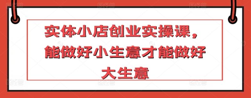 实体小店创业实操课，能做好小生意才能做好大生意-百货大全